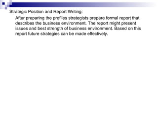 Strategic Position and Report Writing:
After preparing the profiles strategists prepare formal report that
describes the business environment. The report might present
issues and best strength of business environment. Based on this
report future strategies can be made effectively.
 
