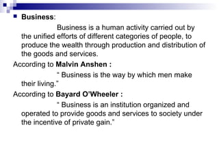  Business:
Business is a human activity carried out by
the unified efforts of different categories of people, to
produce the wealth through production and distribution of
the goods and services.
According to Malvin Anshen :
“ Business is the way by which men make
their living.”
According to Bayard O’Wheeler :
“ Business is an institution organized and
operated to provide goods and services to society under
the incentive of private gain.”
 