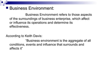  Business Environment:
Business Environment refers to those aspects
of the surroundings of business enterprise, which affect
or influence its operations and determine its
effectiveness.
According to Keith Davis:
“Business environment is the aggregate of all
conditions, events and influence that surrounds and
affects it”
 