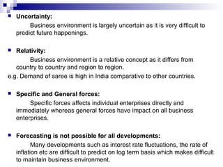  Uncertainty:
Business environment is largely uncertain as it is very difficult to
predict future happenings.
 Relativity:
Business environment is a relative concept as it differs from
country to country and region to region.
e.g. Demand of saree is high in India comparative to other countries.
 Specific and General forces:
Specific forces affects individual enterprises directly and
immediately whereas general forces have impact on all business
enterprises.
 Forecasting is not possible for all developments:
Many developments such as interest rate fluctuations, the rate of
inflation etc are difficult to predict on log term basis which makes difficult
to maintain business environment.
 