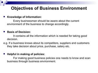 Objectives of Business Environment
 Knowledge of Information:
Every businessman should be aware about the current
environment of the business to change accordingly.
 Basis of Decision:
It contains all the information which is needed for taking good
decision.
e.g. If a business knows about its competitors, suppliers and customers
they take decision about price, purchase, salary etc.
 Helpful in making of policies:
For making good business policies one needs to know and scan
business through business environment.
 