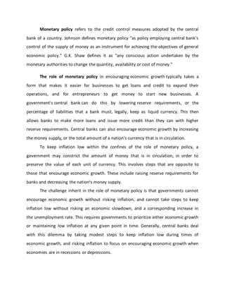 Monetary policy refers to the credit control measures adopted by the central
bank of a country. Johnson defines monetary policy “as policy employing central bank’s
control of the supply of money as an instrument for achieving the objectives of general
economic policy.” G.K. Shaw defines it as “any conscious action undertaken by the
monetary authorities to change the quantity, availability or cost of money.”
The role of monetary policy in encouraging economic growth typically takes a
form that makes it easier for businesses to get loans and credit to expand their
operations, and for entrepreneurs to get money to start new businesses. A
government's central bank can do this by lowering reserve requirements, or the
percentage of liabilities that a bank must, legally, keep as liquid currency. This then
allows banks to make more loans and issue more credit than they can with higher
reserve requirements. Central banks can also encourage economic growth by increasing
the money supply, or the total amount of a nation's currency that is in circulation.
To keep inflation low within the confines of the role of monetary policy, a
government may constrict the amount of money that is in circulation, in order to
preserve the value of each unit of currency. This involves steps that are opposite to
those that encourage economic growth. These include raising reserve requirements for
banks and decreasing the nation's money supply.
The challenge inherit in the role of monetary policy is that governments cannot
encourage economic growth without risking inflation, and cannot take steps to keep
inflation low without risking an economic slowdown, and a corresponding increase in
the unemployment rate. This requires governments to prioritize either economic growth
or maintaining low inflation at any given point in time. Generally, central banks deal
with this dilemma by taking modest steps to keep inflation low during times of
economic growth, and risking inflation to focus on encouraging economic growth when
economies are in recessions or depressions.
 