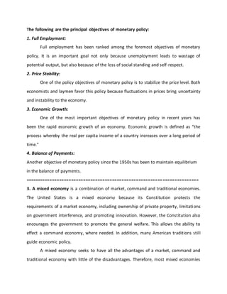 The following are the principal objectives of monetary policy:
1. Full Employment:
Full employment has been ranked among the foremost objectives of monetary
policy. It is an important goal not only because unemployment leads to wastage of
potential output, but also because of the loss of social standing and self-respect.
2. Price Stability:
One of the policy objectives of monetary policy is to stabilize the price level. Both
economists and laymen favor this policy because fluctuations in prices bring uncertainty
and instability to the economy.
3. Economic Growth:
One of the most important objectives of monetary policy in recent years has
been the rapid economic growth of an economy. Economic growth is defined as “the
process whereby the real per capita income of a country increases over a long period of
time.”
4. Balance of Payments:
Another objective of monetary policy since the 1950s has been to maintain equilibrium
in the balance of payments.
========================================================================
3. A mixed economy is a combination of market, command and traditional economies.
The United States is a mixed economy because its Constitution protects the
requirements of a market economy, including ownership of private property, limitations
on government interference, and promoting innovation. However, the Constitution also
encourages the government to promote the general welfare. This allows the ability to
effect a command economy, where needed. In addition, many American traditions still
guide economic policy.
A mixed economy seeks to have all the advantages of a market, command and
traditional economy with little of the disadvantages. Therefore, most mixed economies
 