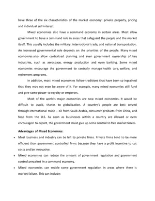 have three of the six characteristics of the market economy: private property, pricing
and individual self-interest.
Mixed economies also have a command economy in certain areas. Most allow
government to have a command role in areas that safeguard the people and the market
itself. This usually includes the military, international trade, and national transportation.
An increased governmental role depends on the priorities of the people. Many mixed
economies also allow centralized planning and even government ownership of key
industries, such as aerospace, energy production and even banking. Some mixed
economies encourage the government to centrally manage health care, welfare, and
retirement programs.
In addition, most mixed economies follow traditions that have been so ingrained
that they may not even be aware of it. For example, many mixed economies still fund
and give some power to royalty or emperors.
Most of the world's major economies are now mixed economies. It would be
difficult to avoid, thanks to globalization. A country's people are best served
through international trade -- oil from Saudi Arabia, consumer products from China, and
food from the U.S. As soon as businesses within a country are allowed or even
encouraged to export, the government must give up some control to free market forces.
Advantages of Mixed Economies:
 Most business and industry can be left to private firms. Private firms tend to be more
efficient than government controlled firms because they have a profit incentive to cut
costs and be innovative.
 Mixed economies can reduce the amount of government regulation and government
control prevalent in a command economy.
 Mixed economies can enable some government regulation in areas where there is
market failure. This can include:
 