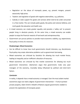  Regulation on the abuse of monopoly power, e.g. prevent mergers, prevent
excessively high prices.
 Taxation and regulation of goods with negative externalities, e.g. pollution,
 Subsidy or state support for goods and services which tend to be under consumed
in a free market. This can include public goods, like police and national defense, and
merit goods like education and health care.
 A mixed economy can create greater equality and provide a ‘safety net’ to prevent
people living in absolute poverty. At the same time, a mixed economy can enable
people to enjoy the financial rewards of hard work and entrepreneurship.
 Government can pursue policies to provide macro-economic stability, e.g. expansionary
fiscal policy in times of a recession.
Disadvantages Mixed Economies
 Can be difficult to know how much governments should intervene, e.g. discretionary
fiscal policy may create alternative problems such as government borrowing.
 Mixed economies are criticized by Socialists for allowing too much market forces,
leading to inequality and an inefficient allocation of resources.
 Mixed economies are criticized by free market economists for allowing too much
government intervention. Libertarians argue that governments make very poor
managers of the economy, invariably being influenced by political and short-term
factors.
Conclusion
In reality, it depends how a mixed economy is managed. Even the most ardent market
economists argue we need a degree of government intervention – if only to protect
private property. Adam Smith in Wealth of Nations argued governments needed to
prevent the exploitation of monopoly power.
 
