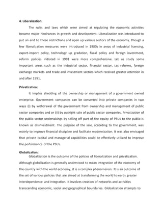 4. Liberalization:
The rules and laws which were aimed at regulating the economic activities
became major hindrances in growth and development. Liberalization was introduced to
put an end to these restrictions and open up various sectors of the economy. Though a
few liberalization measures were introduced in 1980s in areas of industrial licensing,
export-import policy, technology up gradation, fiscal policy and foreign investment,
reform policies initiated in 1991 were more comprehensive. Let us study some
important areas such as the industrial sector, financial sector, tax reforms, foreign
exchange markets and trade and investment sectors which received greater attention in
and after 1991.
Privatization:
It implies shedding of the ownership or management of a government owned
enterprise. Government companies can be converted into private companies in two
ways (i) by withdrawal of the government from ownership and management of public
sector companies and or (ii) by outright sale of public sector companies. Privatization of
the public sector undertakings by selling off part of the equity of PSUs to the public is
known as disinvestment. The purpose of the sale, according to the government, was
mainly to improve financial discipline and facilitate modernization. It was also envisaged
that private capital and managerial capabilities could be effectively utilized to improve
the performance of the PSUs.
Globalization:
Globalization is the outcome of the policies of liberalization and privatization.
Although globalization is generally understood to mean integration of the economy of
the country with the world economy, it is a complex phenomenon. It is an outcome of
the set of various policies that are aimed at transforming the world towards greater
interdependence and integration. It involves creation of networks and activities
transcending economic, social and geographical boundaries. Globalization attempts to
 