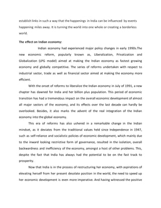 establish links in such a way that the happenings in India can be influenced by events
happening miles away. It is turning the world into one whole or creating a borderless
world.
The effect on Indian economy:
Indian economy had experienced major policy changes in early 1990s.The
new economic reform, popularly known as, Liberalization, Privatization and
Globalization (LPG model) aimed at making the Indian economy as fastest growing
economy and globally competitive. The series of reforms undertaken with respect to
industrial sector, trade as well as financial sector aimed at making the economy more
efficient.
With the onset of reforms to liberalize the Indian economy in July of 1991, a new
chapter has dawned for India and her billion plus population. This period of economic
transition has had a tremendous impact on the overall economic development of almost
all major sectors of the economy, and its effects over the last decade can hardly be
overlooked. Besides, it also marks the advent of the real integration of the Indian
economy into the global economy.
This era of reforms has also ushered in a remarkable change in the Indian
mindset, as it deviates from the traditional values held since Independence in 1947,
such as self-reliance and socialistic policies of economic development, which mainly due
to the inward looking restrictive form of governance, resulted in the isolation, overall
backwardness and inefficiency of the economy, amongst a host of other problems. This,
despite the fact that India has always had the potential to be on the fast track to
prosperity.
Now that India is in the process of restructuring her economy, with aspirations of
elevating herself from her present desolate position in the world, the need to speed up
her economic development is even more imperative. And having witnessed the positive
 