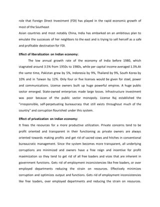 role that Foreign Direct Investment (FDI) has played in the rapid economic growth of
most of the Southeast
Asian countries and most notably China, India has embarked on an ambitious plan to
emulate the successes of her neighbors to the east and is trying to sell herself as a safe
and profitable destination for FDI.
Effect of liberalization on Indian economy:
The low annual growth rate of the economy of India before 1980, which
stagnated around 3.5% from 1950s to 1980s, while per capital income averaged 1.3%.At
the same time, Pakistan grew by 5%, Indonesia by 9%, Thailand by 9%, South Korea by
10% and in Taiwan by 12%. Only four or five licenses would be given for steel, power
and communications. License owners built up huge powerful empires. A huge public
sector emerged. State-owned enterprises made large losses. Infrastructure investment
was poor because of the public sector monopoly. License Raj established the
"irresponsible, self-perpetuating bureaucracy that still exists throughout much of the
country" and corruption flourished under this system.
Effect of privatization on Indian economy:
It frees the resources for a more productive utilization. Private concerns tend to be
profit oriented and transparent in their functioning as private owners are always
oriented towards making profits and get rid of sacred cows and hitches in conventional
bureaucratic management. Since the system becomes more transparent, all underlying
corruptions are minimized and owners have a free reign and incentive for profit
maximization so they tend to get rid of all free loaders and vices that are inherent in
government functions. Gets rid of employment inconsistencies like free loaders, or over
employed departments reducing the strain on resources. Effectively minimizes
corruption and optimizes output and functions. Gets rid of employment inconsistencies
like free loaders, over employed departments and reducing the strain on resources.
 