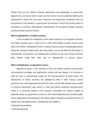 Private firms are less tolerant towards capitulations and appendages in government
departments and hence tend to right size the human resource potential befitting the
organization's needs and may cause resistance and disgruntled employees who are
accustomed to the benefits as government functionaries. Permit the private sector to
contribute to economic development. Development of the general budget resources
and diversifying sources of income.
Effect of globalization on Indian economy:
It also heralded the integration of the Indian economy into the global economy.
The Indian economy was in major crisis in 1991 when foreign currency reserves went
down to $1 billion. Globalization had its impact on various sectors including Agricultural,
Industrial, Financial, Health sector and many others. It was only after the LPG policy i.e.
Liberalization, Privatization and Globalization launched by the then Finance Minister
Man Mohan Singh that India saw its development in various sectors.
Effect of Globalization on Agricultural Sector:
Agricultural Sector is the mainstay of the rural Indian economy around which
socio-economic privileges and deprivations revolve and any change in its structure is
likely to have a corresponding impact on the existing pattern of Social equity. The
liberalization of India’s economy was adopted by India in 1991. Facing a severe
economic crisis, India approached the IMF for a loan, and the IMF granted what is called
a ‘structural adjustment’ loan, which is a loan with certain conditions attached which
relate to a structural change in the economy. Essentially, the reforms sought to
gradually phase out government control of the market (liberalization), privatize public
sector organizations (privatization), and reduce export subsidies and import barriers to
enable free trade (globalization). Globalization has helped in:
• Raising living standards,
• Alleviating poverty,
 