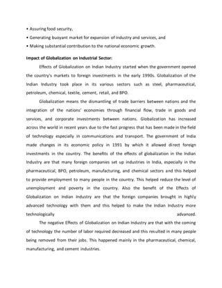 • Assuring food security,
• Generating buoyant market for expansion of industry and services, and
• Making substantial contribution to the national economic growth.
Impact of Globalization on Industrial Sector:
Effects of Globalization on Indian Industry started when the government opened
the country's markets to foreign investments in the early 1990s. Globalization of the
Indian Industry took place in its various sectors such as steel, pharmaceutical,
petroleum, chemical, textile, cement, retail, and BPO.
Globalization means the dismantling of trade barriers between nations and the
integration of the nations’ economies through financial flow, trade in goods and
services, and corporate investments between nations. Globalization has increased
across the world in recent years due to the fast progress that has been made in the field
of technology especially in communications and transport. The government of India
made changes in its economic policy in 1991 by which it allowed direct foreign
investments in the country. The benefits of the effects of globalization in the Indian
Industry are that many foreign companies set up industries in India, especially in the
pharmaceutical, BPO, petroleum, manufacturing, and chemical sectors and this helped
to provide employment to many people in the country. This helped reduce the level of
unemployment and poverty in the country. Also the benefit of the Effects of
Globalization on Indian Industry are that the foreign companies brought in highly
advanced technology with them and this helped to make the Indian Industry more
technologically advanced.
The negative Effects of Globalization on Indian Industry are that with the coming
of technology the number of labor required decreased and this resulted in many people
being removed from their jobs. This happened mainly in the pharmaceutical, chemical,
manufacturing, and cement industries.
 