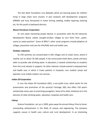 The Axis Bank Foundation runs Balwadis which are learning places for children
living in large urban slum clusters. It also conducts skill development programs
(PREMA and Yuva Parivartan) in motor driving, welding, mobile repairing, tailoring
etc. for the youth in backward districts.
Bharat Petroleum Corporation
Its rain water harvesting project Boond, in association with the Oil Industries
Development Board, selects draught-stricken villages to turn them from „water-
scarce to water-positive‟. Some of BPCL‟s other social programs include adoption of
villages, prevention and care for HIV/AIDS and rural health care.
Hindalco Industries
Its CSR activities are concentrated in 692 villages and 12 urban slums, where it
reaches out to about 26 lakh people. It has constructed check dams, ponds and bore
wells to provide safe drinking water. In education, it awards scholarships to students
from the rural schools it supports. Its other interests include women’s empowerment
and health care, in which it treats patients in hospitals, runs medical camps and
operates rural mobile medical van services.
Indian Oil Corporation
It runs the Indian Oil Foundation (IOF), a non-profit trust, which works for the
preservation and promotion of the country’s heritage. IOCL also offers 150 sports
scholarships every year to promising youngsters. Some of its other initiatives lie in the
domains of clean drinking water, education, hospitals and health care.
Infosys
Science Foundation, set up in 2009, gives away the annual Infosys Prize to honor
outstanding achievements in the fields of science and engineering. The company
supports causes in health care, culture and rural development. In an interesting
 