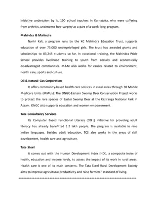 initiative undertaken by it, 100 school teachers in Karnataka, who were suffering
from arthritis, underwent free surgery as a part of a week-long program.
Mahindra & Mahindra
Nanhi Kali, a program runs by the KC Mahindra Education Trust, supports
education of over 75,000 underprivileged girls. The trust has awarded grants and
scholarships to 83,245 students so far. In vocational training, the Mahindra Pride
School provides livelihood training to youth from socially and economically
disadvantaged communities. M&M also works for causes related to environment,
health care, sports and culture.
Oil & Natural Gas Corporation
It offers community-based health care services in rural areas through 30 Mobile
Medicare Units (MMUs). The ONGC-Eastern Swamp Deer Conservation Project works
to protect the rare species of Easter Swamp Deer at the Kaziranga National Park in
Assam. ONGC also supports education and women empowerment.
Tata Consultancy Services
Its Computer Based Functional Literacy (CBFL) initiative for providing adult
literacy has already benefitted 1.2 lakh people. The program is available in nine
Indian languages. Besides adult education, TCS also works in the areas of skill
development, health care and agriculture.
Tata Steel
It comes out with the Human Development Index (HDI), a composite index of
health, education and income levels, to assess the impact of its work in rural areas.
Health care is one of its main concerns. The Tata Steel Rural Development Society
aims to improve agricultural productivity and raise farmers‟ standard of living.
=======================================================================
 