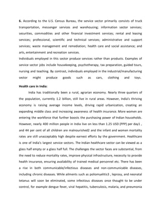 6. According to the U.S. Census Bureau, the service sector primarily consists of truck
transportation, messenger services and warehousing; information sector services;
securities, commodities and other financial investment services; rental and leasing
services; professional, scientific and technical services; administrative and support
services; waste management and remediation; health care and social assistance; and
arts, entertainment and recreation services.
Individuals employed in this sector produce services rather than products. Examples of
service sector jobs include housekeeping, psychotherapy, tax preparation, guided tours,
nursing and teaching. By contrast, individuals employed in the industrial/manufacturing
sector might produce goods such as cars, clothing and toys.
Health care in India:
India has traditionally been a rural, agrarian economy. Nearly three quarters of
the population, currently 1.2 billion, still live in rural areas. However, India’s thriving
economy is raising average income levels, driving rapid urbanization, creating an
expanding middle class and increasing awareness of health insurance. More women are
entering the workforce that further boosts the purchasing power of Indian households.
However, nearly 400 million people in India live on less than 1.25 USD (PPP) per day1 ,
and 44 per cent of all children are malnourished2 and the infant and women mortality
rates are still unacceptably high despite earnest efforts by the government. Healthcare
is one of India's largest service sectors. The Indian healthcare sector can be viewed as a
glass half empty or a glass half full. The challenges the sector faces are substantial, from
the need to reduce mortality rates, improve physical infrastructure, necessity to provide
health insurance, ensuring availability of trained medical personnel etc. There has been
a rise in both communicable/infectious diseases and non-communicable diseases,
including chronic diseases. While ailments such as poliomyelitis3 , leprosy, and neonatal
tetanus will soon be eliminated, some infectious diseases once thought to be under
control, for example dengue fever, viral hepatitis, tuberculosis, malaria, and pneumonia
 
