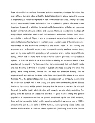 have returned in force or have developed a stubborn resistance to drugs. As Indians live
more affluent lives and adopt unhealthy diets that are high in fat and sugar, the country
is experiencing a rapidly rising trend in non-communicable diseases / lifestyle diseases
such as hypertension, cancer, and diabetes that is expected to grow at a faster rate than
infectious diseases.4 In addition, the growing elderly population will place an enormous
burden on India’s healthcare systems and services. There are considerable shortages of
hospital beds and trained medical staff such as doctors and nurses, and as a result public
accessibility is reduced. There is also a considerable rural-urban imbalance in which
accessibility is significantly lower in rural compared to urban areas. 5 Women are under-
represented in the healthcare workforce.6 The health needs of the country are
enormous and the financial resources and managerial capacity available to meet them,
even on the most optimistic projections, fall somewhat short. India’s National Health
Policy, 20027 had to make hard choices between various priorities and operational
options. It does not claim to be a road-map for meeting all the health needs of the
populace of the country. Furthermore, it has to be recognized that such health needs
are also dynamic, as threats in the area of public health keep changing over time. The
policy, while being holistic, focuses on the need for enhanced funding and an
organizational restructuring in order to facilitate more equitable access to the health
facilities. Also, the policy is focused on those diseases which are principally contributing
to the disease burden. This is not to say that other items contributing to the disease
burden of the country will be ignored; but only that the resources, and also the principal
focus of the public health administration, will recognize certain relative priorities. The
policy aims to achieve an acceptable standard of good health among the general
population of the country and has set goals to be achieved by the year 2015. However,
from a global perspective India’s public spending on health is extremely low. In 2009 it
amounted to just 1.1 per cent of GDP.8 Further, public spending across states also
reveals wide variations.9 The total health expenditure (combining public funds, private
 