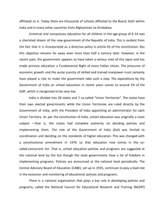 affiliated to it. Today there are thousands of schools affiliated to the Board, both within
India and in many other countries from Afghanistan to Zimbabwe.
Universal and compulsory education for all children in the age group of 6-14 was
a cherished dream of the new government of the Republic of India. This is evident from
the fact that it is incorporated as a directive policy in article 45 of the constitution. But
this objective remains far away even more than half a century later. However, in the
recent past, the government appears to have taken a serious note of this lapse and has
made primary education a Fundamental Right of every Indian citizen. The pressures of
economic growth and the acute scarcity of skilled and trained manpower must certainly
have played a role to make the government take such a step. The expenditure by the
Government of India on school education in recent years comes to around 3% of the
GDP, which is recognized to be very low.
India is divided into 28 states and 7 so-called “Union Territories”. The states have
their own elected governments while the Union Territories are ruled directly by the
Government of India, with the President of India appointing an administrator for each
Union Territory. As per the constitution of India, school education was originally a state
subject —that is, the states had complete authority on deciding policies and
implementing them. The role of the Government of India (GoI) was limited to
coordination and deciding on the standards of higher education. This was changed with
a constitutional amendment in 1976 so that education now comes in the so-
called concurrent list. That is, school education policies and programs are suggested at
the national level by the GoI though the state governments have a lot of freedom in
implementing programs. Policies are announced at the national level periodically. The
Central Advisory Board of Education (CABE), set up in 1935, continues to play a lead role
in the evolution and monitoring of educational policies and programs.
There is a national organization that plays a key role in developing policies and
programs, called the National Council for Educational Research and Training (NCERT)
 