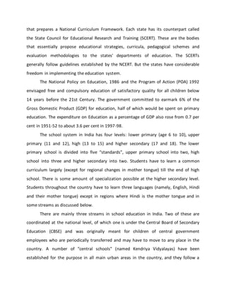 that prepares a National Curriculum Framework. Each state has its counterpart called
the State Council for Educational Research and Training (SCERT). These are the bodies
that essentially propose educational strategies, curricula, pedagogical schemes and
evaluation methodologies to the states' departments of education. The SCERTs
generally follow guidelines established by the NCERT. But the states have considerable
freedom in implementing the education system.
The National Policy on Education, 1986 and the Program of Action (POA) 1992
envisaged free and compulsory education of satisfactory quality for all children below
14 years before the 21st Century. The government committed to earmark 6% of the
Gross Domestic Product (GDP) for education, half of which would be spent on primary
education. The expenditure on Education as a percentage of GDP also rose from 0.7 per
cent in 1951-52 to about 3.6 per cent in 1997-98.
The school system in India has four levels: lower primary (age 6 to 10), upper
primary (11 and 12), high (13 to 15) and higher secondary (17 and 18). The lower
primary school is divided into five “standards”, upper primary school into two, high
school into three and higher secondary into two. Students have to learn a common
curriculum largely (except for regional changes in mother tongue) till the end of high
school. There is some amount of specialization possible at the higher secondary level.
Students throughout the country have to learn three languages (namely, English, Hindi
and their mother tongue) except in regions where Hindi is the mother tongue and in
some streams as discussed below.
There are mainly three streams in school education in India. Two of these are
coordinated at the national level, of which one is under the Central Board of Secondary
Education (CBSE) and was originally meant for children of central government
employees who are periodically transferred and may have to move to any place in the
country. A number of “central schools” (named Kendriya Vidyalayas) have been
established for the purpose in all main urban areas in the country, and they follow a
 