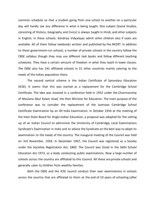 common schedule so that a student going from one school to another on a particular
day will hardly see any difference in what is being taught. One subject (Social Studies,
consisting of History, Geography and Civics) is always taught in Hindi, and other subjects
in English, in these schools. Kendriya Vidyalayas admit other children also if seats are
available. All of them follow textbooks written and published by the NCERT. In addition
to these government-run schools, a number of private schools in the country follow the
CBSE syllabus though they may use different text books and follow different teaching
schedules. They have a certain amount of freedom in what they teach in lower classes.
The CBSE also has 141 affiliated schools in 21 other countries mainly catering to the
needs of the Indian population there.
The second central scheme is the Indian Certificate of Secondary Education
(ICSE). It seems that this was started as a replacement for the Cambridge School
Certificate. The idea was mooted in a conference held in 1952 under the Chairmanship
of Maulana Abul Kalam Azad, the then Minister for Education. The main purpose of the
conference was to consider the replacement of the overseas Cambridge School
Certificate Examination by an All India Examination. In October 1956 at the meeting of
the Inter-State Board for Anglo-Indian Education, a proposal was adopted for the setting
up of an Indian Council to administer the University of Cambridge, Local Examinations
Syndicate's Examination in India and to advise the Syndicate on the best way to adapt its
examination to the needs of the country. The inaugural meeting of the Council was held
on 3rd November, 1958. In December 1967, the Council was registered as a Society
under the Societies Registration Act, 1860. The Council was listed in the Delhi School
Education Act 1973, as a body conducting public examinations. Now a large number of
schools across the country are affiliated to this Council. All these are private schools and
generally cater to children from wealthy families.
Both the CBSE and the ICSE council conduct their own examinations in schools
across the country that are affiliated to them at the end of 10 years of schooling (after
 
