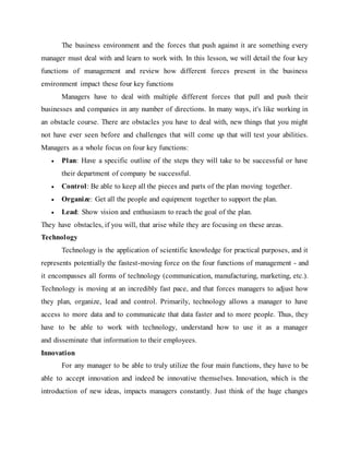 The business environment and the forces that push against it are something every
manager must deal with and learn to work with. In this lesson, we will detail the four key
functions of management and review how different forces present in the business
environment impact these four key functions
Managers have to deal with multiple different forces that pull and push their
businesses and companies in any number of directions. In many ways, it's like working in
an obstacle course. There are obstacles you have to deal with, new things that you might
not have ever seen before and challenges that will come up that will test your abilities.
Managers as a whole focus on four key functions:
 Plan: Have a specific outline of the steps they will take to be successful or have
their department of company be successful.
 Control: Be able to keep all the pieces and parts of the plan moving together.
 Organize: Get all the people and equipment together to support the plan.
 Lead: Show vision and enthusiasm to reach the goal of the plan.
They have obstacles, if you will, that arise while they are focusing on these areas.
Technology
Technology is the application of scientific knowledge for practical purposes, and it
represents potentially the fastest-moving force on the four functions of management - and
it encompasses all forms of technology (communication, manufacturing, marketing, etc.).
Technology is moving at an incredibly fast pace, and that forces managers to adjust how
they plan, organize, lead and control. Primarily, technology allows a manager to have
access to more data and to communicate that data faster and to more people. Thus, they
have to be able to work with technology, understand how to use it as a manager
and disseminate that information to their employees.
Innovation
For any manager to be able to truly utilize the four main functions, they have to be
able to accept innovation and indeed be innovative themselves. Innovation, which is the
introduction of new ideas, impacts managers constantly. Just think of the huge changes
 