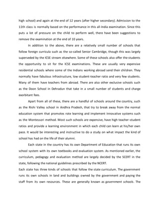 high school) and again at the end of 12 years (after higher secondary). Admission to the
11th class is normally based on the performance in this all-India examination. Since this
puts a lot of pressure on the child to perform well, there have been suggestions to
remove the examination at the end of 10 years.
In addition to the above, there are a relatively small number of schools that
follow foreign curricula such as the so-called Senior Cambridge, though this was largely
superseded by the ICSE stream elsewhere. Some of these schools also offer the students
the opportunity to sit for the ICSE examinations. These are usually very expensive
residential schools where some of the Indians working abroad send their children. They
normally have fabulous infrastructure, low student-teacher ratio and very few students.
Many of them have teachers from abroad. There are also other exclusive schools such
as the Doon School in Dehradun that take in a small number of students and charge
exorbitant fees.
Apart from all of these, there are a handful of schools around the country, such
as the Rishi Valley school in Andhra Pradesh, that try to break away from the normal
education system that promotes rote learning and implement innovative systems such
as the Montessori method. Most such schools are expensive, have high teacher-student
ratios and provide a learning environment in which each child can learn at his/her own
pace. It would be interesting and instructive to do a study on what impact the kind of
school has had on the life of their alumni.
Each state in the country has its own Department of Education that runs its own
school system with its own textbooks and evaluation system. As mentioned earlier, the
curriculum, pedagogy and evaluation method are largely decided by the SCERT in the
state, following the national guidelines prescribed by the NCERT.
Each state has three kinds of schools that follow the state curriculum. The government
runs its own schools in land and buildings owned by the government and paying the
staff from its own resources. These are generally known as government schools. The
 