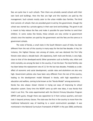 fees are quite low in such schools. Then there are privately owned schools with their
own land and buildings. Here the fees are high and the teachers are paid by the
management. Such schools mostly cater to the urban middle class families. The third
kind consists of schools that are provided grant-in-aid by the government, though the
school was started by a private agency in their own land and buildings. The grant-in-aid
is meant to help reduce the fees and make it possible for poor families to send their
children. In some states like Kerala, these schools are very similar to government
schools since the teachers are paid by the government and the fees are the same as in
government schools.
The state of Kerala, a small state in the South Western coast of India, has been
different from the rest of the country in many ways for the last few decades. It has, for
instance, the highest literacy rate among all states, and was declared the first fully
literate state about a decade back. Life expectancy, both male and female, is very high,
close to that of the developed world. Other parameters such as fertility rate, infant and
child mortality are among the best in the country, if not the best. The total fertility rate
has been below the replacement rate of 2.1 for the last two decades. Probably as a side-
effect of economic and social development, suicide rates and alcoholism are also very
high. Government policies also have been very different from the rest of the country,
leading to the development model followed in Kerala, with high expenditure in
education and welfare, coming to be known as the “Kerala Model“ among economists.
Kerala has also always shown interest in trying out ways of improving its school
education system. Every time the NCERT came up with new ideas, it was Kerala that
tried it out first. The state experimented with the District Primary Education Program
(DPEP) with gusto, though there was opposition to it from various quarters, and even
took it beyond primary classes. The state was the first in the country to move from the
traditional behaviorist way of teaching to a social constructivist paradigm. It was
mentioned in the National Curriculum Framework of NCERT in the year 2000, and Kerala
 
