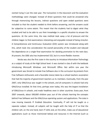 started trying it out the next year. The transaction in the classroom and the evaluation
methodology were changed. Instead of direct questions that could be answered only
through memorizing the lessons, indirect questions and open ended questions were
included so that the student needed to think before answering, and the answers could
be subjective to some extent. This meant that the students had to digest what they
studied and had to be able to use their knowledge in a specific situation to answer the
questions. At the same time, the new method took away a lot of pressure and the
children began to find examinations interesting and enjoyable instead of being stressful.
A Comprehensive and Continuous Evaluation (CCE) system was introduced along with
this, which took into consideration the overall personality of the student and reduced
the dependence on a single final examination for deciding promotion to the next class.
At present, the CBSE also has implemented CCE, but in a more flexible manner.
Kerala was also the first state in the country to introduce Information Technology
as a subject of study at the High School level. It was started in class 8 with the textbook
introducing Microsoft Windows and Microsoft Office. But within one year the
government was forced to include Free Software also in the curriculum by protests from
Free Software enthusiasts and a favorable stance taken by a school teachers association
that had the majority of government teachers as its members. Eventually, from the year
2007, only GNU/Linux was taught in the schools, and all computers in schools had only
GNU/Linux installed. At that time, perhaps even today, this was the largest installation
of GNU/Linux in schools, and made headlines even in other countries. Every year, from
2007 onwards, about 500,000 children pass out of the schools learning the concepts
behind Free Software and the GNU/Linux operating system and applications. The state is
now moving towards IT Enabled Education. Eventually, IT will not be taught as a
separate subject. Instead, all subjects will be taught with the help of IT so that the
children will, on the one hand, learn IT skills and, on the other, make use of educational
applications (such as those mentioned below) and resources in the Internet (such as
 