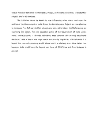 textual material from sites like Wikipedia, images, animations and videos) to study their
subjects and to do exercises.
The initiative taken by Kerala is now influencing other states and even the
policies of the Government of India. States like Karnataka and Gujarat are now planning
to introduce Free Software in their schools, and some other states like Maharashtra are
examining the option. The new education policy of the Government of India speaks
about constructivism; IT enabled education, Free Software and sharing educational
resources. Once a few of the larger states successfully migrate to Free Software, it is
hoped that the entire country would follow suit in a relatively short time. When that
happens, India could have the largest user base of GNU/Linux and Free Software in
general.
 