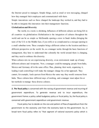 the Internet posed to managers. Simple things, such as email or text messaging, changed
how they managed their employees and communicated with them.
Simple innovations such as these changed the landscape they worked in, and they had to
be able to integrate this innovation into their management functions.
Globalization and Diversity
The world, in a word, is shrinking. Influences of different cultures are being felt in
all countries via globalization. Globalization is the integration of cultures throughout the
world and can be as simple as McDonalds opening a store in Saudi Arabia (bringing the
taste of the U.S. to the Middle East, if you will) or as complicated as a mosque opening in
a small suburban town. These examples bring a different culture to the location and thus a
different perspective on the world. So, as a manager works through the basic functions of
management, they have to understand that culturally the world around them is changing,
and they need to embrace this diversity.
When cultures mix we are experiencing diversity, or an environment made up of many
different cultures and viewpoints. Now, a manager could be managing people from India,
Mexico and Germany all in the same office. Thus, planning their work, organizing it,
leading it and controlling it will make the manager change his or her approach. They
cannot, for example, lead a person from Mexico the same way they would someone from
India. These cultures have different ways of working, and a manager must adjust his or
her methods to manage those diverse cultures.
=====================================================================================
2. The fiscal policy is concerned with the raising of government revenue and incurring of
government expenditure. To generate revenue and to incur expenditure, the
government frames a policy called budgetary policy or fiscal policy. So, the fiscal policy is
concerned with government expenditure and government revenue.
Fiscal policy has to decide on the size and pattern of flow of expenditure from the
government to the economy and from the economy back to the government. So, in
broad term fiscal policy refers to "that segment of national economic policy which is
 