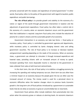 primarily concerned with the receipts and expenditure of central government." In other
words, fiscal policy refers to the policy of the government with regard to taxation, public
expenditure and public borrowings.
The role of fiscal policy is to provide growth and stability to the economy of a
nation or region of the world through government intervention in taxation and the
adjustment of government expenditure. Fiscal policy has often taken a central role in
the economy of a country when an economic downturn occurs and the government
feels that stabilization is required. Long-term fiscal policy aims include the reduction of
poverty for a nation's citizens and the sustainable growth of an economy.
Government intervention in an economy can take two forms — fiscal policy or
monetary policy. Fiscal policy is controlled by government agencies and departments,
while monetary policy is controlled by banks changing interest rates and selling
government securities. The role of fiscal policy is to increase or decrease taxation
and government spending depending on the needs of the economy. When an economy
slows, a government can attempt to stimulate it through increased expenditure and
lowered taxes, providing citizens with an increased amount of money to spend.
Increased spending from more disposable income is returned to the government in
taxes collected from sales at both local and national levels.
In the short term, the role of fiscal policy is to stabilize a struggling economy by
increasing the spending and making temporary tax cuts. Short-term tax cuts often have
a minimal impact on an economy because the people given the tax cut often save the
increased amount of money. The money saved is used for a perceived return to
economic difficulties when the taxation changes return to previous levels. Economic
growth is the long-term aim of fiscal policies introduced by a government at sustainable
levels that do not allow an economy to grow at uncontrollably fast or slow levels.
Government fiscal policies often include stabilizers that automatically kick into
action when the economy grows or reduces at alarming levels. An economic downturn
 