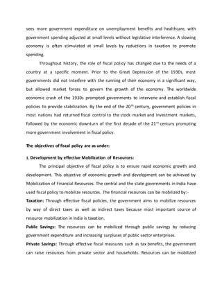 sees more government expenditure on unemployment benefits and healthcare, with
government spending adjusted at small levels without legislative interference. A slowing
economy is often stimulated at small levels by reductions in taxation to promote
spending.
Throughout history, the role of fiscal policy has changed due to the needs of a
country at a specific moment. Prior to the Great Depression of the 1930s, most
governments did not interfere with the running of their economy in a significant way,
but allowed market forces to govern the growth of the economy. The worldwide
economic crash of the 1930s prompted governments to intervene and establish fiscal
policies to provide stabilization. By the end of the 20th
century, government policies in
most nations had returned fiscal control to the stock market and investment markets,
followed by the economic downturn of the first decade of the 21st
century prompting
more government involvement in fiscal policy.
The objectives of fiscal policy are as under:
1. Development by effective Mobilization of Resources:
The principal objective of fiscal policy is to ensure rapid economic growth and
development. This objective of economic growth and development can be achieved by
Mobilization of Financial Resources. The central and the state governments in India have
used fiscal policy to mobilize resources. The financial resources can be mobilized by:-
Taxation: Through effective fiscal policies, the government aims to mobilize resources
by way of direct taxes as well as indirect taxes because most important source of
resource mobilization in India is taxation.
Public Savings: The resources can be mobilized through public savings by reducing
government expenditure and increasing surpluses of public sector enterprises.
Private Savings: Through effective fiscal measures such as tax benefits, the government
can raise resources from private sector and households. Resources can be mobilized
 