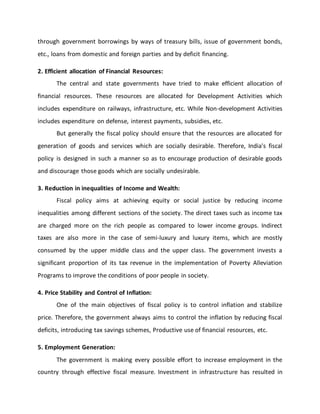 through government borrowings by ways of treasury bills, issue of government bonds,
etc., loans from domestic and foreign parties and by deficit financing.
2. Efficient allocation of Financial Resources:
The central and state governments have tried to make efficient allocation of
financial resources. These resources are allocated for Development Activities which
includes expenditure on railways, infrastructure, etc. While Non-development Activities
includes expenditure on defense, interest payments, subsidies, etc.
But generally the fiscal policy should ensure that the resources are allocated for
generation of goods and services which are socially desirable. Therefore, India's fiscal
policy is designed in such a manner so as to encourage production of desirable goods
and discourage those goods which are socially undesirable.
3. Reduction in inequalities of Income and Wealth:
Fiscal policy aims at achieving equity or social justice by reducing income
inequalities among different sections of the society. The direct taxes such as income tax
are charged more on the rich people as compared to lower income groups. Indirect
taxes are also more in the case of semi-luxury and luxury items, which are mostly
consumed by the upper middle class and the upper class. The government invests a
significant proportion of its tax revenue in the implementation of Poverty Alleviation
Programs to improve the conditions of poor people in society.
4. Price Stability and Control of Inflation:
One of the main objectives of fiscal policy is to control inflation and stabilize
price. Therefore, the government always aims to control the inflation by reducing fiscal
deficits, introducing tax savings schemes, Productive use of financial resources, etc.
5. Employment Generation:
The government is making every possible effort to increase employment in the
country through effective fiscal measure. Investment in infrastructure has resulted in
 
