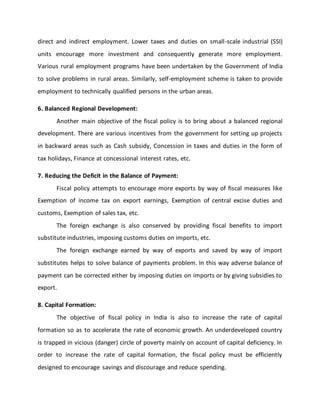 direct and indirect employment. Lower taxes and duties on small-scale industrial (SSI)
units encourage more investment and consequently generate more employment.
Various rural employment programs have been undertaken by the Government of India
to solve problems in rural areas. Similarly, self-employment scheme is taken to provide
employment to technically qualified persons in the urban areas.
6. Balanced Regional Development:
Another main objective of the fiscal policy is to bring about a balanced regional
development. There are various incentives from the government for setting up projects
in backward areas such as Cash subsidy, Concession in taxes and duties in the form of
tax holidays, Finance at concessional interest rates, etc.
7. Reducing the Deficit in the Balance of Payment:
Fiscal policy attempts to encourage more exports by way of fiscal measures like
Exemption of income tax on export earnings, Exemption of central excise duties and
customs, Exemption of sales tax, etc.
The foreign exchange is also conserved by providing fiscal benefits to import
substitute industries, imposing customs duties on imports, etc.
The foreign exchange earned by way of exports and saved by way of import
substitutes helps to solve balance of payments problem. In this way adverse balance of
payment can be corrected either by imposing duties on imports or by giving subsidies to
export.
8. Capital Formation:
The objective of fiscal policy in India is also to increase the rate of capital
formation so as to accelerate the rate of economic growth. An underdeveloped country
is trapped in vicious (danger) circle of poverty mainly on account of capital deficiency. In
order to increase the rate of capital formation, the fiscal policy must be efficiently
designed to encourage savings and discourage and reduce spending.
 
