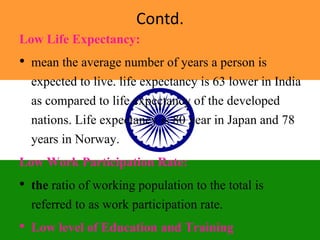 Contd.
Low Life Expectancy:
• mean the average number of years a person is
expected to live. life expectancy is 63 lower in India
as compared to life expectancy of the developed
nations. Life expectancy is 80 year in Japan and 78
years in Norway.
Low Work Participation Rate:
• the ratio of working population to the total is
referred to as work participation rate.
• Low level of Education and Training
 