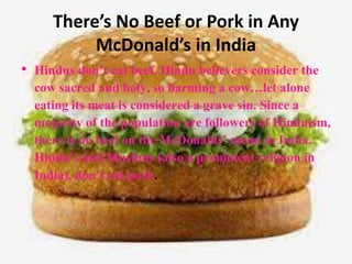 There’s No Beef or Pork in Any
McDonald’s in India
• Hindus don’t eat beef. Hindu believers consider the
cow sacred and holy, so harming a cow…let alone
eating its meat is considered a grave sin. Since a
majority of the population are followers of Hinduism,
there is no beef on the McDonalds’ menu in India.
Hindu’s and Muslims (also a prominent religion in
India), don’t eat pork.
 