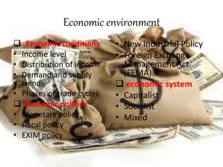 Economic environment
 Economic conditions
• Income level
• Distribution of income
• Demand and supply
trends
• Phases of trade cycles
 Economic policies
• Monetary policy
• Fiscal policy
• EXIM policy
• New Industrial Policy
• Foreign Exchange
Management Act
(FEMA).
 economic system
• Capitalist
• Socialist
• Mixed
 