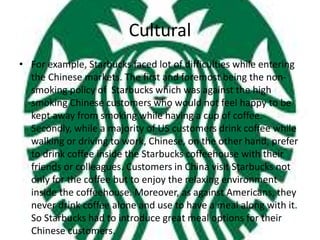 Cultural
• For example, Starbucks faced lot of difficulties while entering
the Chinese markets. The first and foremost being the non-
smoking policy of Starbucks which was against the high
smoking Chinese customers who would not feel happy to be
kept away from smoking while having a cup of coffee.
Secondly, while a majority of US customers drink coffee while
walking or driving to work, Chinese, on the other hand, prefer
to drink coffee inside the Starbucks coffeehouse with their
friends or colleagues. Customers in China visit Starbucks not
only for the coffee but to enjoy the relaxing environment
inside the coffeehouse. Moreover, as against Americans, they
never drink coffee alone and use to have a meal along with it.
So Starbucks had to introduce great meal options for their
Chinese customers.
 