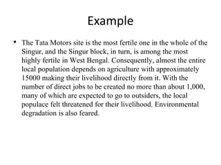 Example
• The Tata Motors site is the most fertile one in the whole of the
Singur, and the Singur block, in turn, is among the most
highly fertile in West Bengal. Consequently, almost the entire
local population depends on agriculture with approximately
15000 making their livelihood directly from it. With the
number of direct jobs to be created no more than about 1,000,
many of which are expected to go to outsiders, the local
populace felt threatened for their livelihood. Environmental
degradation is also feared.
 