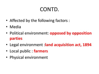 CONTD.
• Affected by the following factors :
• Media
• Political environment: opposed by opposition
parties
• Legal environment :land acquisition act, 1894
• Local public : farmers
• Physical environment
 