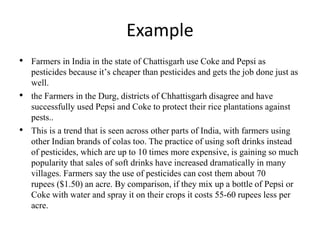 Example
• Farmers in India in the state of Chattisgarh use Coke and Pepsi as
pesticides because it’s cheaper than pesticides and gets the job done just as
well.
• the Farmers in the Durg, districts of Chhattisgarh disagree and have
successfully used Pepsi and Coke to protect their rice plantations against
pests..
• This is a trend that is seen across other parts of India, with farmers using
other Indian brands of colas too. The practice of using soft drinks instead
of pesticides, which are up to 10 times more expensive, is gaining so much
popularity that sales of soft drinks have increased dramatically in many
villages. Farmers say the use of pesticides can cost them about 70
rupees ($1.50) an acre. By comparison, if they mix up a bottle of Pepsi or
Coke with water and spray it on their crops it costs 55-60 rupees less per
acre.
 