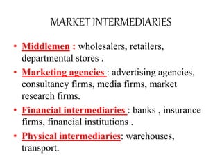 MARKET INTERMEDIARIES
• Middlemen : wholesalers, retailers,
departmental stores .
• Marketing agencies : advertising agencies,
consultancy firms, media firms, market
research firms.
• Financial intermediaries : banks , insurance
firms, financial institutions .
• Physical intermediaries: warehouses,
transport.
 