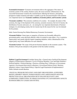 EconomicEnvironment • Economic environment refers to the aggregate of the nature of
economic system of the country, business cycles, the socio-economic infrastructure etc. The
successful businessman visualizes the external factors affecting the business, anticipating
prospective market situations and makes it suitable to get the maximum benefits with minimize
cost. Important factors are: Economic conditions, Economic policies, and Economic systems
•Economic condition • The economic conditions of a country – for example, the nature of the
economy, the stage of development of the economy, economic resources, the level of income, the
distribution of income and assets, etc.- are among the very important determinants of business
strategies. In a developing country, the low income may be the reason for the very low demand
for the product.
India: Fastest Growing Free Market Democracy Economic Environment
•Economic Policies • Some types or categories of business are favourably affected by
government policy, some adversely affected, while it is neutral to some others. • E.g. a restrictive
import policy may greatly help the import competing industries, while a liberalisation of the
import policy may create difficulties for such industries
•Economic System • The scope of the private business depends on the economic system. • The
freedom of the private enterprise is the greatest in the free market economy.
Political- Legal Environment It includes factors like: • General state of political Development
•Degree of Politicization of Business • Level of Political Mortality • Law and Order Situation •
Political Stability • Political Ideology • Practices of Ruling Party • Efficiency of Government
Agencies • Government Intervention in Business • Government Policies (Fiscal, Monitory,
Industrial, Labour, Export-Import Policy) • Specific Legal Enactments & Implementation •
Public Attitude towards Business
POLITCIAL PRESSURE INFLUENCE AND LIMIT ORGANIZATION. (CONSUMER
RIGHTS, MINORITY RIGHTS, WOMAN RIGHTS AND LABOUR RIGHTS MUST BE
PROTECTED) LEGAL ORGANIZATION MUST FOLLOW RELEVANT LAWS
(COMPANIES, COMPETITION, IP, FOREIG EXCHANGE ETC) GOVERNEMNTAFFECTS
BUSINESS DIRECTLY (TAXES AND DUTIES)
 
