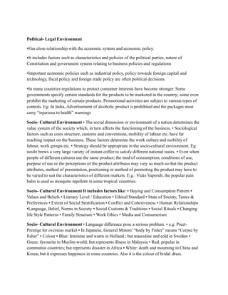Political- Legal Environment
•Has close relationship with the economic system and economic policy.
•It includes factors such as characteristics and policies of the political parties, nature of
Constitution and government system relating to business policies and regulations
•Important economic policies such as industrial policy, policy towards foreign capital and
technology, fiscal policy and foreign trade policy are often political decisions.
•In many countries regulations to protect consumer interests have become stronger. Some
governments specify certain standards for the products to be marketed in the country; some even
prohibit the marketing of certain products. Promotional activities are subject to various types of
controls. Eg: In India, Advertisement of alcoholic product is prohibited and the packages must
carry “injurious to health” warnings
Socio- Cultural Environment • The social dimension or environment of a nation determines the
value system of the society which, in turn affects the functioning of the business. • Sociological
factors such as costs structure, customs and conventions, mobility of labour etc. have far
reaching impact on the business. These factors determine the work culture and mobility of
labour, work groups etc. • Strategy should be appropriate in the socio-cultural environment. Eg:
nestle brews a very large variety of instant coffee to satisfy different national tastes. • Even when
people of different cultures use the same product; the mod of consumption, conditions of use,
purpose of use or the perceptions of the product attributes may vary so much so that the product
attributes, method of presentation, positioning or method of promoting the product may have to
be varied to suit the characteristics of different markets. E.g.: Vicks Vaporub, the popular pain
balm is used as mosquito repellent in some tropical countries.
Socio- Cultural Environment It includes factors like: • Buying and Consumption Pattern •
Values and Beliefs • Literacy Level / Education • Ethical Standard • State of Society, Tastes &
Preferences • Extent of Social Stratification • Conflict and Cohesiveness • Human Relationships
•Language, Belief, Norms in Society • Social Customs & Traditions • Social Rituals • Changing
life Style Patterns • Family Structure • Work Ethics • Media and Consumerism
Socio- Cultural Environment • Language difference pose a serious problem. • e.g. Preet-
Prestige for overseas market • In Japanese, General Motors’“body by Fisher” means “Corpse by
fisher” • Colour • Blue: feminine and warm in Holland ; but masculine and cold in Sweden •
Green: favourite in Muslim world; but represents illness in Malaysia • Red: popular in
communist countries; but represents disaster in Africa • White: death and mourning in China and
Korea; but it expresses happiness in some countries. Also it is the colour of bridal dress.
 