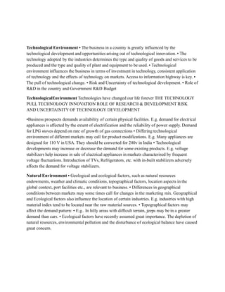 Technological Environment • The business in a country is greatly influenced by the
technological development and opportunities arising out of technological innovation. • The
technology adopted by the industries determines the type and quality of goods and services to be
produced and the type and quality of plant and equipment to be used. • Technological
environment influences the business in terms of investment in technology, consistent application
of technology and the effects of technology on markets. Access to information highway is key. •
The pull of technological change. • Risk and Uncertainty of technological development. • Role of
R&D in the country and Government R&D Budget
TechnologicalEnvironment Technologies have changed our life forever THE TECHNOLOGY
PULL TECHNOLOGY INNOVATION ROLE OF RESEARCH & DEVELOPMENT RISK
AND UNCERTAINITY OF TECHNOLOGY DEVELOPMENT
•Business prospects demands availability of certain physical facilities. E.g. demand for electrical
appliances is affected by the extent of electrification and the reliability of power supply. Demand
for LPG stoves depend on rate of growth of gas connections • Differing technological
environment of different markets may call for product modifications. E.g. Many appliances are
designed for 110 V in USA. They should be converted for 240v in India • Technological
developments may increase or decrease the demand for some existing products. E.g. voltage
stabilizers help increase in sale of electrical appliances in markets characterised by frequent
voltage fluctuations. Introduction of TVs, Refrigerators, etc. with in-built stabilizers adversely
affects the demand for voltage stabilizers.
Natural Environment • Geological and ecological factors, such as natural resources
endowments, weather and climatic conditions, topographical factors, location aspects in the
global context, port facilities etc., are relevant to business. • Differences in geographical
conditions between markets may some times call for changes in the marketing mix. Geographical
and Ecological factors also influence the location of certain industries. E.g. industries with high
material index tend to be located near the raw material sources. • Topographical factors may
affect the demand pattern: • E.g.. In hilly areas with difficult terrain, jeeps may be in a greater
demand than cars. • Ecological factors have recently assumed great importance. The depletion of
natural resources, environmental pollution and the disturbance of ecological balance have caused
great concern.
 