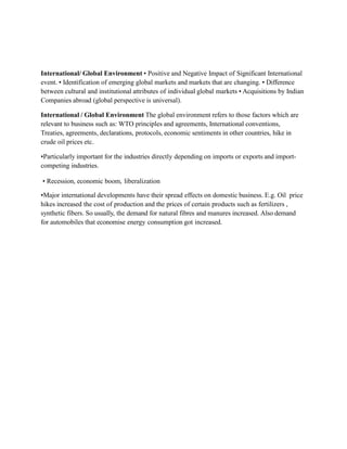 International/ Global Environment • Positive and Negative Impact of Significant International
event. • Identification of emerging global markets and markets that are changing. • Difference
between cultural and institutional attributes of individual global markets • Acquisitions by Indian
Companies abroad (global perspective is universal).
International / Global Environment The global environment refers to those factors which are
relevant to business such as: WTO principles and agreements, International conventions,
Treaties, agreements, declarations, protocols, economic sentiments in other countries, hike in
crude oil prices etc.
•Particularly important for the industries directly depending on imports or exports and import-
competing industries.
• Recession, economic boom, liberalization
•Major international developments have their spread effects on domestic business. E.g. Oil price
hikes increased the cost of production and the prices of certain products such as fertilizers ,
synthetic fibers. So usually, the demand for natural fibres and manures increased. Also demand
for automobiles that economise energy consumption got increased.
 