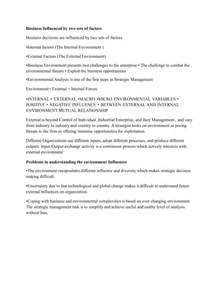 Business Influenced by two sets of factors
Business decisions are influenced by two sets of factors
•Internal factors (The Internal Environment )
•External Factors (The External Environment)
•Business Environment presents two challenges to the enterprise • The challenge to combat the
environmental threats • Exploit the business opportunities
•Environmental Analysis is one of the first steps in Strategic Management
Environment= External + Internal Forces
•INTERNAL • EXTERNAL •MACRO •MICRO ENVIRONMENTAL VARIABLES •
POSITIVE • NEGATIVE INFLUENCE • BETWEEN EXTERNAL AND INTERNAL
ENVIRONMENT MUTUAL RELATIONSHIP
External is beyond Control of Individual ,Industrial Enterprise, and their Management., and vary
from industry to industry and country to country. A strategist looks on environment as posing
threats to the firm or offering immense opportunities for exploitation.
Different Organizations use different inputs, adopt different processes, and produce different
outputs. Input-Output exchange activity is a continuous process which actively interacts with
external environment
Problems in understanding the environment Influences
•The environment encapsulates different influence and diversity which makes strategic decision
making difficult.
•Uncertainty due to fast technological and global change makes it difficult to understand future
external influences on organization.
•Coping with business and environmental complexities is based on ever changing environment.
The strategic management task is to simplify and achieve useful and usable level of analysis
without bias.
 