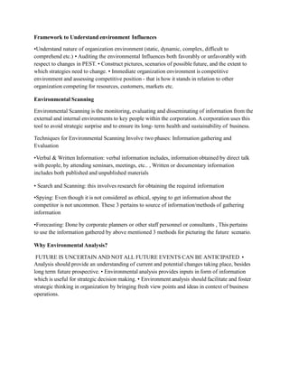Framework to Understand environment Influences
•Understand nature of organization environment (static, dynamic, complex, difficult to
comprehend etc.) • Auditing the environmental Influences both favorably or unfavorably with
respect to changes in PEST. • Construct pictures, scenarios of possible future, and the extent to
which strategies need to change. • Immediate organization environment is competitive
environment and assessing competitive position - that is how it stands in relation to other
organization competing for resources, customers, markets etc.
Environmental Scanning
Environmental Scanning is the monitoring, evaluating and disseminating of information from the
external and internal environments to key people within the corporation. A corporation uses this
tool to avoid strategic surprise and to ensure its long- term health and sustainability of business.
Techniques for Environmental Scanning Involve two phases: Information gathering and
Evaluation
•Verbal & Written Information: verbal information includes, information obtained by direct talk
with people, by attending seminars, meetings, etc.. , Written or documentary information
includes both published and unpublished materials
• Search and Scanning: this involves research for obtaining the required information
•Spying: Even though it is not considered as ethical, spying to get information about the
competitor is not uncommon. These 3 pertains to source of information/methods of gathering
information
•Forecasting: Done by corporate planners or other staff personnel or consultants , This pertains
to use the information gathered by above mentioned 3 methods for picturing the future scenario.
Why Environmental Analysis?
FUTURE IS UNCERTAIN AND NOT ALL FUTURE EVENTS CAN BE ANTICIPATED •
Analysis should provide an understanding of current and potential changes taking place, besides
long term future prospective. • Environmental analysis provides inputs in form of information
which is useful for strategic decision making. • Environment analysis should facilitate and foster
strategic thinking in organization by bringing fresh view points and ideas in context of business
operations.
 