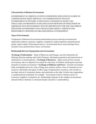 Characteristics of Business Environment
ENVIRONMENT IS COMPLEX •EVENTS •CONDITIONS •INFLUENCES •EASIER TO
UNDERSTAND IN PARTS •DIFFICULT TO UNDERSTAND IN TOTALITY
ENVIRONMENT IS DYNAMIC •CONSTANTLY CHANGING IN SHAPE AND
STRUCTURE ENVIRONMENT IS MULTIFACETED •DEPENDS ON PERCEPTION OF
OBSERVER •NEW DEVELOPMENT MAY BE OPPURTUNITY FOR ONE AND THREAT
FOR OTHER ENVIRONMENT HAS FAR REACHING IMPACT •GROWTH AND
PROFITABILITY DEPENDS ON ORGANIZATIONAL ENVIRONMENT
Types of Environment
Components of Business Environment transformation process internal environment the
organisation industry, customers, suppliers, competitors, market regulatory and professional
groups, inputs outputs Technological and eco- environmental forces social and legal forces
economic forces political forces macro environment
Relationship Between Organization and Environment
•Exchange of Information – Study of Behaviour and Changes, uses this information for
Planning, Decision-making, and Control Purposes. Information generation and transmission of
information to external agencies. • Exchange of Resources – Inputs received from external
environment, and so is disposal of its output for wide array of clientele satisfying the need and
demands of external environment. • Exchange of Influence and Power - External environment
holds considerable power by virtue of being more inclusive and by virtue of command over its
resources, information and inputs. It offers range of opportunities, incentives, and rewards on
one hand, and set of constraints, threats, and restrictions on the other. In both ways organization
is conditioned and constrained. For example – Government Control, Collective power of
Customers, Suppliers, Competitors etc. Relationships depends on fact whether environmental
elements behave randomly or structured manner (uncertain vs predictability).
 