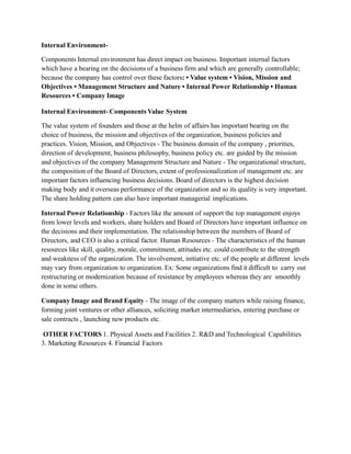 Internal Environment-
Components Internal environment has direct impact on business. Important internal factors
which have a bearing on the decisions of a business firm and which are generally controllable;
because the company has control over these factors: • Value system • Vision, Mission and
Objectives • Management Structure and Nature • Internal Power Relationship • Human
Resources • Company Image
Internal Environment- Components Value System
The value system of founders and those at the helm of affairs has important bearing on the
choice of business, the mission and objectives of the organization, business policies and
practices. Vision, Mission, and Objectives - The business domain of the company , priorities,
direction of development, business philosophy, business policy etc. are guided by the mission
and objectives of the company Management Structure and Nature - The organizational structure,
the composition of the Board of Directors, extent of professionalization of management etc. are
important factors influencing business decisions. Board of directors is the highest decision
making body and it overseas performance of the organization and so its quality is very important.
The share holding pattern can also have important managerial implications.
Internal Power Relationship - Factors like the amount of support the top management enjoys
from lower levels and workers, share holders and Board of Directors have important influence on
the decisions and their implementation. The relationship between the members of Board of
Directors, and CEO is also a critical factor. Human Resources - The characteristics of the human
resources like skill, quality, morale, commitment, attitudes etc. could contribute to the strength
and weakness of the organization. The involvement, initiative etc. of the people at different levels
may vary from organization to organization. Ex: Some organizations find it difficult to carry out
restructuring or modernization because of resistance by employees whereas they are smoothly
done in some others.
Company Image and Brand Equity - The image of the company matters while raising finance,
forming joint ventures or other alliances, soliciting market intermediaries, entering purchase or
sale contracts , launching new products etc.
OTHER FACTORS 1. Physical Assets and Facilities 2. R&D and Technological Capabilities
3. Marketing Resources 4. Financial Factors
 