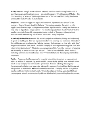 Market • Market is larger than Customers. • Market is studied for its actual potential size, its
growth prospects, and its attractiveness. • Important Issues are: • Cost Structure of Market • The
Price sensitivity of Market • Technological structure of the Market • The Existing distribution
system of the market • Is the Market Mature
Suppliers • Those who supply the inputs (raw materials, equipments and services to the
company. • Source/Sources should be Reliable • Uncertainty regarding the supply or other
supply constraints or compel s companies to maintain high inventories causing cost increases. •
Very risky to depend on a single supplier • The purchasing department should “market” itself to
suppliers, to obtain favourable treatment during the periods of shortages. • Organizational
decisions about “Outsourcing” or “In-house Production” is very important
Marketing intermediaries • Firms that aid the company in promoting, selling and distributing
its goods to final buyers. They are important link between company and customers. It Includes: •
The middlemen and merchants who “help the company find customers or close sales with them”
•Physical distribution firms which “ assist the company in stocking and moving goods from their
origin to their destinations” • Marketing service agencies which “assist the company in targeting
and promoting its products to the right markets” • Financial intermediaries which “finance
marketing activities and insure business risks” • Vital links between the company and the final
consumers.
Publics • Any group that has an actual or potential interest in or impact on an organization’s
ability to achieve its interests. E.g. Media publics, citizens action publics, local publics • Media
attack on any company can influence the government decisions affecting the company. •
Environmental pollution is an issue often taken up by number of local publics • Publics are not
always threat to the business. • Fruitful cooperation between a company and the local publics
may be established for the mutual benefit. • NGOs have been protesting against child labour,
cruelty against animals, environmental problems, deindustrialization resulting from imports etc.
 
