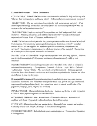 External Environment- Micro Environment
CONSUMERS / CUSTOMERS • Who are the customers and what benefits they are looking at? •
What are their buying patterns and buying habits? • Difference between customer and consumer?
COMPETITORS • Who are competitors (competing for both resources and markets)? • What
are their present strategy and business objectives (direct and indirect competition)? • Who are
most powerful and aggressive competitors?
ORGANIZATION • People occupying different positions and their background (their varied
interests)? • Analyzing objectives, goals and resource availability? • Groups influencing an
organization (Owners, Board of Directors, and Employees)?
MARKET • Market actual and potential size, growth prospects and its attractiveness? • Study of
Cost structure, price sensitivity, technological structure and distribution system? • Is market
mature? SUPPLIERS • Suppliers are important (provides raw material, components, and
services)? • Suppliers own bargaining power affect cost structure of the industry? • Outsourcing
or In house production depends on supplier environment?
MARKET INTER MEDIATERIES • Major influence (middle man, marketing agencies, financial
and physical intermediaries)? • Consumer is not aware of manufacturers? • Adds to cost
structure?
Macro Environment • Consists of larger societal forces that affect all the actors in company’s
micro environment-namely : • Demographic • Economic • Political - Legal • Socio – Cultural •
Technological • Natural • Global • Also known as Societal Environment – It includes general
forces that do not directly touch on short-run activities of the organization but that can, and often
do, influence its long-run decisions.
DemographicEnvironment Denotes characteristics of population in area (race, age, income,
educational attainment, asset ownership, employment status, Size, growth rate, age composition,
sex composition of population, family size, educational levels, economic stratification of the
population, language, caste, religion, and location).
POPULATION SIZE • Change in birth rate, family size • Increase and decline in total population
• Effect of Rapid population growth on natural resources
GEOGRAPHIC DISTRIBUTION • Attractiveness of Companies location • Availability of
qualified work force • Concept of working from home due to IT revolution
ETHNIC MIX • Change in product and service design • Demand of new products and services •
Culturally diverse work force • Advantages of work force heterogeneity
INCOME DISTRIBUTION • Individual and group purchasing power • Consumption • Spending
• Saving pattern
 