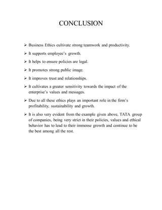 CONCLUSION
 Business Ethics cultivate strong teamwork and productivity.
 It supports employee’s growth.
 It helps to ensure policies are legal.
 It promotes strong public image.
 It improves trust and relationships.
 It cultivates a greater sensitivity towards the impact of the
enterprise’s values and messages.
 Due to all these ethics plays an important role in the firm’s
profitability, sustainability and growth.
 It is also very evident from the example given above, TATA group
of companies, being very strict in their policies, values and ethical
behavior has to lead to their immense growth and continue to be
the best among all the rest.
Gifts and donations
 